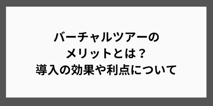 バーチャルツアーの メリットとは？ 導入の効果や利点について